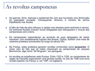 As revoltas camponesas
 As guerras, fome, doenças e epidemias fez com que houvesse uma diminuição
da população europeia. Consequente, diminuiu o número de servos
trabalhando nos feudos.
 A falta de mão-de-obra reforçou a rigidez nas relações entre senhores e servos.
Os senhores feudais criavam novas obrigações que reforçassem o vínculo dos
camponeses com a terra.
 Os camponeses responderam ao aumento de suas obrigações de várias
maneiras. Uns simplesmente fugiram dos feudos. Outros, fizeram uma onda de
violentos protestos acontecidos ao longo do século XIV.
 Na França, estes protestos geraram revoltas conhecidas como jacqueries. O
nome vem do fato que os nobre chamavam os camponeses de Jacques
Bonhomme, algo como “Zé Ninguém”, em português.
 As revoltas se espalharam pela Europa. Entre 1323 e 1328, os camponeses da
região de Flandres organizaram uma grande revolta; no ano de 1358 uma nova
revolta explodiu na França; e, em 1381, na Inglaterra.
 