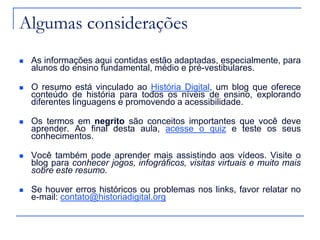 Algumas considerações
 As informações aqui contidas estão adaptadas, especialmente, para
alunos do ensino fundamental, médio e pré-vestibulares.
 O resumo está vinculado ao História Digital, um blog que oferece
conteúdo de história para todos os níveis de ensino, explorando
diferentes linguagens e promovendo a acessibilidade.
 Os termos em negrito são conceitos importantes que você deve
aprender. Ao final desta aula, acesse o quiz e teste os seus
conhecimentos.
 Você também pode aprender mais assistindo aos vídeos. Visite o
blog para conhecer jogos, infográficos, visitas virtuais e muito mais
sobre este resumo.
 Se houver erros históricos ou problemas nos links, favor relatar no
e-mail: contato@historiadigital.org
 