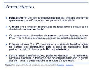 Antecedentes
 Feudalismo foi um tipo de organização política, social e econômica
que caracterizou a Europa em boa parte da Idade Média.
 O feudo era a unidade de produção do feudalismo e estava sob o
domínio de um senhor feudal.
 Os camponeses, chamados de servos, estavam ligados à terra.
Para viver no feudo, ofereciam sua força de trabalho aos senhores.
 Entre os séculos X e XV, ocorreram uma série de transformações
na Europa que contribuíram para a crise do feudalismo. Este
período também é chamado de Baixa Idade Média.
 Dentre estas transformações, podemos destacar o renascimento
comercial e urbano, a formação das monarquias nacionais, a guerra
dos cem anos, a peste negra e as revoltas camponesas.
ATENÇÃO: Para compreender melhor este conteúdo, leia também o resumo sobre o Feudalismo e Absolutismo.
 