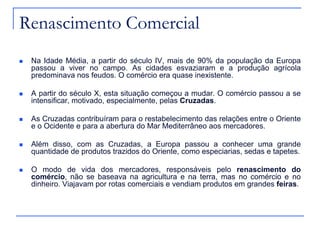 Renascimento Comercial
 Na Idade Média, a partir do século IV, mais de 90% da população da Europa
passou a viver no campo. As cidades esvaziaram e a produção agrícola
predominava nos feudos. O comércio era quase inexistente.
 A partir do século X, esta situação começou a mudar. O comércio passou a se
intensificar, motivado, especialmente, pelas Cruzadas.
 As Cruzadas contribuíram para o restabelecimento das relações entre o Oriente
e o Ocidente e para a abertura do Mar Mediterrâneo aos mercadores.
 Além disso, com as Cruzadas, a Europa passou a conhecer uma grande
quantidade de produtos trazidos do Oriente, como especiarias, sedas e tapetes.
 O modo de vida dos mercadores, responsáveis pelo renascimento do
comércio, não se baseava na agricultura e na terra, mas no comércio e no
dinheiro. Viajavam por rotas comerciais e vendiam produtos em grandes feiras.
 