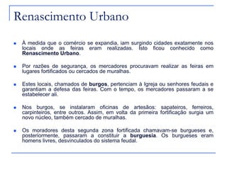 Renascimento Urbano
 À medida que o comércio se expandia, iam surgindo cidades exatamente nos
locais onde as feiras eram realizadas. Isto ficou conhecido como
Renascimento Urbano.
 Por razões de segurança, os mercadores procuravam realizar as feiras em
lugares fortificados ou cercados de muralhas.
 Estes locais, chamados de burgos, pertenciam à Igreja ou senhores feudais e
garantiam a defesa das feiras. Com o tempo, os mercadores passaram a se
estabelecer ali.
 Nos burgos, se instalaram oficinas de artesãos: sapateiros, ferreiros,
carpinteiros, entre outros. Assim, em volta da primeira fortificação surgia um
novo núcleo, também cercado de muralhas.
 Os moradores desta segunda zona fortificada chamavam-se burgueses e,
posteriormente, passaram a constituir a burguesia. Os burgueses eram
homens livres, desvinculados do sistema feudal.
 