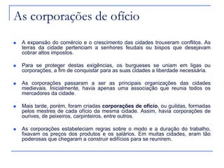 As corporações de ofício
 A expansão do comércio e o crescimento das cidades trouxeram conflitos. As
terras da cidade pertenciam a senhores feudais ou bispos que desejavam
cobrar altos impostos.
 Para se proteger destas exigências, os burgueses se uniam em ligas ou
corporações, a fim de conquistar para as suas cidades a liberdade necessária.
 As corporações passaram a ser as principais organizações das cidades
medievais. Inicialmente, havia apenas uma associação que reunia todos os
mercadores da cidade.
 Mais tarde, porém, foram criadas corporações de ofício, ou guildas, formadas
pelos mestres de cada ofício da mesma cidade. Assim, havia corporações de
ourives, de peixeiros, carpinteiros, entre outros.
 As corporações estabeleciam regras sobre o modo e a duração do trabalho,
fixavam os preços dos produtos e os salários. Em muitas cidades, eram tão
poderosas que chegaram a construir edifícios para se reunirem.
 