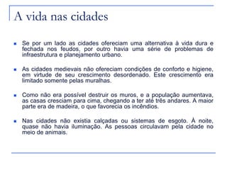 A vida nas cidades
 Se por um lado as cidades ofereciam uma alternativa à vida dura e
fechada nos feudos, por outro havia uma série de problemas de
infraestrutura e planejamento urbano.
 As cidades medievais não ofereciam condições de conforto e higiene,
em virtude de seu crescimento desordenado. Este crescimento era
limitado somente pelas muralhas.
 Como não era possível destruir os muros, e a população aumentava,
as casas cresciam para cima, chegando a ter até três andares. A maior
parte era de madeira, o que favorecia os incêndios.
 Nas cidades não existia calçadas ou sistemas de esgoto. À noite,
quase não havia iluminação. As pessoas circulavam pela cidade no
meio de animais.
 