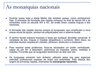 As monarquias nacionais
 Durante quase toda a Idade Média não existiam países, como conhecemos
hoje. O processo de formação das nações começou no final do século XII e se
consolidou entre os séculos XIV e XV. Só então foram criadas línguas e leis
nacionais.
 A formação das nações ocorreu porque os burgueses, que constituíam a nova
classe social da época, sentiam-se prejudicados com o sistema feudal.
 O senhor feudal cobrava impostos e taxas por qualquer atividade comercial. A
variedade de leis, línguas e moedas atrapalhava o comércio. Além disso, os
exércitos feudais saqueavam cidades, pilhavam, destruíam e roubavam.
 Para resolver estes problemas, fazia-se necessário um poder centralizado,
capaz de pôr fim à desordem, padronizar os impostos, pesos, medidas e
moedas. Foi então que os burgueses resolveram se aliar aos reis.
 Os burgueses entraram com dinheiro, utilizado pelos reis para organizar
exércitos profissionais capazes de impor sua autoridade. Esta aliança deu
origem às primeiras nações, chamadas de monarquias nacionais.
 