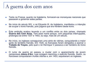 A guerra dos cem anos
 Tanto na França, quanto na Inglaterra, formaram-se monarquias nacionais que
passaram a governar estes países.
 No início do século XIV, o rei Eduardo III, da Inglaterra, manifestou a intenção
de ocupar o trono francês, pois julgava que era herdeiro deste trono.
 Esta ambição acabou levando a um conflito entre os dois países, chamado
Guerra dos Cem Anos. Tem esse nome porque, com pequenas interrupções,
prolongou-se entre 1337 e 1453, ou seja, mais de um século.
 No início, os ingleses conseguiram uma série de vitórias, conquistando a maior
parte do território francês. Em 1420, os franceses foram obrigados a assinar o
Tratado de Troyes, pelo qual o rei Henrique V passava a ser herdeiro do trono
francês.
 O rumo da guerra só passou a mudar com o aparecimento da jovem
camponesa Joana d’Arc, cuja coragem reanimou o exército francês. Assim, os
franceses conquistaram muitas vitórias e, em 1453, expulsaram os ingleses.
 