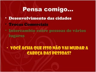 Pensa comigo…
• Desenvolvimento das cidades
• Trocas Comerciais
• Intercambio entre pessoas de vários
lugares
• Você acha que isso não vai mudar a
cabeça das pessoas?
 