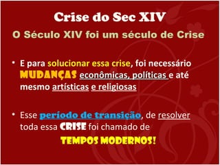 Crise do Sec XIV
O Século XIV foi um século de Crise
• E para solucionar essa crise, foi necessário
mudanças econômicas, políticaseconômicas, políticas e até
mesmo artísticas e religiosas
• Esse período de transição, de resolver
toda essa crise foi chamado de
Tempos Modernos!
 