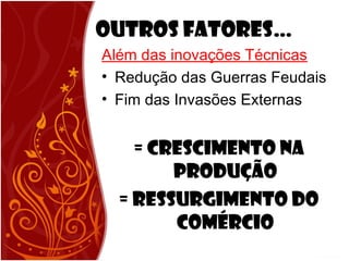 Outros Fatores…
Além das inovações Técnicas
• Redução das Guerras Feudais
• Fim das Invasões Externas
= CRESCIMENTO NA
PRODUÇÃO
= RESSURGIMENTO DO
COMÉRCIO
 