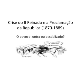 Crise do II Reinado e a Proclamação
da República (1870-1889)
O povo: bilontra ou bestializado?
 