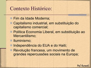 Contexto Histórico: Fim da Idade Moderna; Capitalismo industrial, em substituição do capitalismo comercial; Política Economia Liberal, em substituição ao Mercantilismo; Iluminismo; Independência do EUA e do Haiti; Revolução francesa, um movimento de grandes repercussões sociais na Europa; 