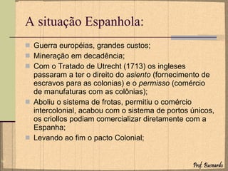 A situação Espanhola: Guerra européias, grandes custos; Mineração em decadência; Com o Tratado de Utrecht (1713) os ingleses passaram a ter o direito do  asiento  (fornecimento de escravos para as colonias) e o  permisso  (comércio de manufaturas com as colônias); Aboliu o sistema de frotas, permitiu o comércio intercolonial, acabou com o sistema de portos únicos, os criollos podiam comercializar diretamente com a Espanha; Levando ao fim o pacto Colonial; 