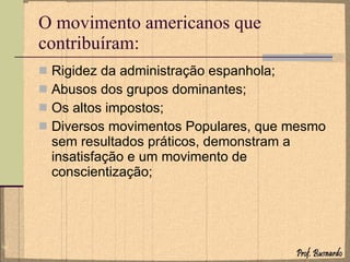 O movimento americanos que contribuíram: Rigidez da administração espanhola; Abusos dos grupos dominantes; Os altos impostos; Diversos movimentos Populares, que mesmo sem resultados práticos, demonstram a insatisfação e um movimento de conscientização; 