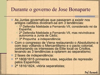 Durante o governo de Jose Bonaparte As Juntas governativas que passaram a existir nos antigos cabildos dividiram-se em 3 tendências: 1ª Defendia fidelidade a Fernando VII, considerado rei da Espanha; 2ª Defendia fidelidade a Fernando VII, mas reivindicava autonomia a Junta de Cádiz; 3ª Propunha  a independência; Com o congresso de Viena restaurando o Absolutismo e com isso voltando o Mercantilismo e o pacto colonial, contrariando os interesses da Elite local os Criollos, levando as 3 tendências a optarem ao separatismo; 2 fases de independência: 1ª 1808/1815 primeiras lutas, seguidas de repressão pelos Espanhóis; 2ª 1816/1824, vitória separatistas; 