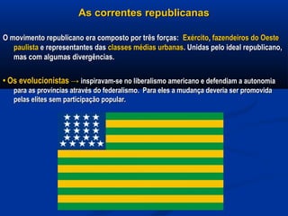 As correntes republicanasAs correntes republicanas
O movimento republicano era composto por três forças:O movimento republicano era composto por três forças: ExércitoExército,, fazendeiros do Oestefazendeiros do Oeste
paulistapaulista e representantes dase representantes das classes médias urbanasclasses médias urbanas. Unidas pelo ideal republicano,. Unidas pelo ideal republicano,
mas com algumas divergências.mas com algumas divergências.
•• Os evolucionistasOs evolucionistas →→ inspiravam-se no liberalismo americano e defendiam a autonomiainspiravam-se no liberalismo americano e defendiam a autonomia
para as províncias através do federalismo. Para eles a mudança deveria ser promovidapara as províncias através do federalismo. Para eles a mudança deveria ser promovida
pelas elites sem participação popular.pelas elites sem participação popular.
 