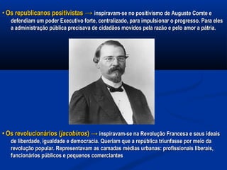 •• Os republicanos positivistasOs republicanos positivistas →→ inspiravam-se no positivismo de Auguste Comte einspiravam-se no positivismo de Auguste Comte e
defendiam um poder Executivo forte, centralizado, para impulsionar o progresso. Para elesdefendiam um poder Executivo forte, centralizado, para impulsionar o progresso. Para eles
a administração pública precisava de cidadãos movidos pela razão e pelo amor a pátria.a administração pública precisava de cidadãos movidos pela razão e pelo amor a pátria.
•• Os revolucionários (Os revolucionários (jacobinosjacobinos) →) → inspiravam-se na Revolução Francesa e seus ideaisinspiravam-se na Revolução Francesa e seus ideais
de liberdade, igualdade e democracia. Queriam que a república triunfasse por meio dade liberdade, igualdade e democracia. Queriam que a república triunfasse por meio da
revolução popular. Representavam as camadas médias urbanas: profissionais liberais,revolução popular. Representavam as camadas médias urbanas: profissionais liberais,
funcionários públicos e pequenos comerciantesfuncionários públicos e pequenos comerciantes
 