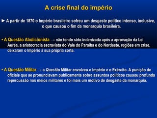 A crise final do impérioA crise final do império
►►A partir de 1870 o Império brasileiro sofreu um desgaste político intenso, inclusive,A partir de 1870 o Império brasileiro sofreu um desgaste político intenso, inclusive,
o que causou o fim da monarquia brasileira.o que causou o fim da monarquia brasileira.
•• A Questão AbolicionistaA Questão Abolicionista → não tendo sido indenizada após a aprovação da Lei→ não tendo sido indenizada após a aprovação da Lei
Áurea, a aristocracia escravista do Vale do Paraíba e do Nordeste, regiões em crise,Áurea, a aristocracia escravista do Vale do Paraíba e do Nordeste, regiões em crise,
deixaram o Império à sua própria sorte.deixaram o Império à sua própria sorte.
•• A Questão MilitarA Questão Militar → a→ a QuestãoQuestão MilitarMilitar envolveu o Império e o Exército. A punição deenvolveu o Império e o Exército. A punição de
oficiais que se pronunciavam publicamente sobre assuntos políticos causou profundaoficiais que se pronunciavam publicamente sobre assuntos políticos causou profunda
repercussão nos meios militares e foi mais um motivo de desgaste da monarquia.repercussão nos meios militares e foi mais um motivo de desgaste da monarquia.
 