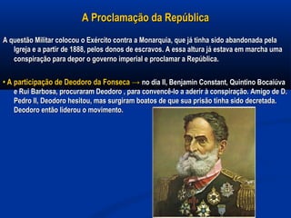 A Proclamação da RepúblicaA Proclamação da República
A questão Militar colocou o Exército contra a Monarquia, que já tinha sido abandonada pelaA questão Militar colocou o Exército contra a Monarquia, que já tinha sido abandonada pela
Igreja e a partir de 1888, peIos donos de escravos. A essa altura já estava em marcha umaIgreja e a partir de 1888, peIos donos de escravos. A essa altura já estava em marcha uma
conspiração para depor o governo imperial e proclamar a Repúblicaconspiração para depor o governo imperial e proclamar a República..
•• A participação de Deodoro da Fonseca →A participação de Deodoro da Fonseca → no dia II, Benjamin Constant, Quintino Bocaiúvano dia II, Benjamin Constant, Quintino Bocaiúva
e Rui Barbosa, procuraram Deodoro , para convencê-lo a aderir à conspiração. Amigo de D.e Rui Barbosa, procuraram Deodoro , para convencê-lo a aderir à conspiração. Amigo de D.
Pedro II, Deodoro hesitou, mas surgiram boatos de que sua prisão tinha sido decretada.Pedro II, Deodoro hesitou, mas surgiram boatos de que sua prisão tinha sido decretada.
Deodoro então liderou o movimento.Deodoro então liderou o movimento.
 