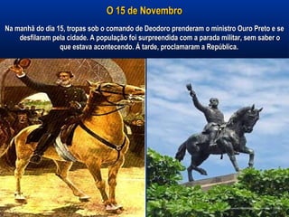 O 15 de NovembroO 15 de Novembro
Na manhã do dia 15, tropas sob o comando de Deodoro prenderam o ministro Ouro Preto e seNa manhã do dia 15, tropas sob o comando de Deodoro prenderam o ministro Ouro Preto e se
desfilaram pela cidade. A população foi surpreendida com a parada militar, sem saber odesfilaram pela cidade. A população foi surpreendida com a parada militar, sem saber o
que estava acontecendo. Á tarde, proclamaram a República.que estava acontecendo. Á tarde, proclamaram a República.
 