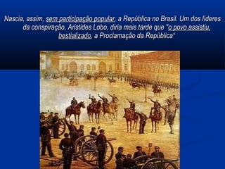 Nascia, assim,Nascia, assim, sem participação popularsem participação popular, a República no Brasil. Um dos líderes, a República no Brasil. Um dos líderes
da conspiração, Aristides Lobo, diria mais tarde que "da conspiração, Aristides Lobo, diria mais tarde que "o povo assistiu,o povo assistiu,
bestializadobestializado, a Proclamação da República“, a Proclamação da República“
 