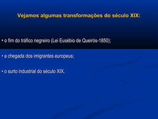 Vejamos algumas transformações do século XIX:Vejamos algumas transformações do século XIX:
•• o fim do tráfico negreiro (Lei Eusébio de Queirós-1850);o fim do tráfico negreiro (Lei Eusébio de Queirós-1850);
•• a chegada dos imigrantes europeus;a chegada dos imigrantes europeus;
•• o surto industrial do século XIX.o surto industrial do século XIX.
 