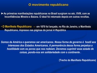 O movimento republicanoO movimento republicano
►►As primeiras manifestações republicanas no Brasil surgiram no séc. XVIII, com asAs primeiras manifestações republicanas no Brasil surgiram no séc. XVIII, com as
Inconfidências Mineira e Baiana. O ideal foi retomado depois em outras revoltas.Inconfidências Mineira e Baiana. O ideal foi retomado depois em outras revoltas.
•• O Manifesto RepublicanoO Manifesto Republicano →→ em 1870 foi lançado, no Rio de Janeiro, o Manifestoem 1870 foi lançado, no Rio de Janeiro, o Manifesto
RepublicanoRepublicano,, impresso nas páginas do jornalimpresso nas páginas do jornal A RepúblicaA República..
Somos da América e queremos ser americanos. Nossa forma de governo é hostil aos
interesses dos Estados Americanos. A permanência dessa forma perpetua a
hostilidade com os povos que nos rodeiam. Devemos suprimir esse estado de
coisas, pondo-nos em solidariedade com o continente .
(Trecho do Manifesto Republicano)
 