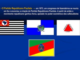 •• O Partido Republicano PaulistaO Partido Republicano Paulista →→ em 1873, um congresso de fazendeiros se reuniuem 1873, um congresso de fazendeiros se reuniu
em Itu e anunciou a criação do Partido Republicano Paulista. A partir de então oem Itu e anunciou a criação do Partido Republicano Paulista. A partir de então o
movimento republicano ganhou forca, apoiado no poder econômico dos cafeicultoresmovimento republicano ganhou forca, apoiado no poder econômico dos cafeicultores
 
