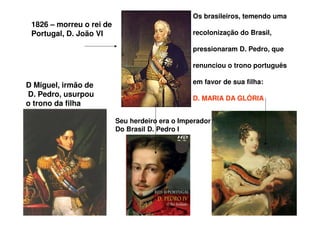 1826 – morreu o rei de
Portugal, D. João VI
Seu herdeiro era o Imperador
Do Brasil D. Pedro I
Os brasileiros, temendo uma
recolonização do Brasil,
pressionaram D. Pedro, que
renunciou o trono português
em favor de sua filha:
D. MARIA DA GLÓRIA
D Miguel, irmão de
D. Pedro, usurpou
o trono da filha
 