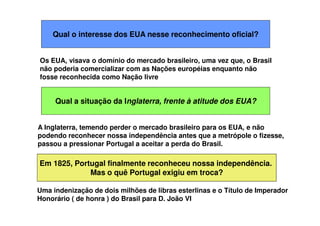 Qual o interesse dos EUA nesse reconhecimento oficial?
Qual a situação da Inglaterra, frente à atitude dos EUA?
Os EUA, visava o domínio do mercado brasileiro, uma vez que, o Brasil
não poderia comercializar com as Nações européias enquanto não
fosse reconhecida como Nação livre
A Inglaterra, temendo perder o mercado brasileiro para os EUA, e não
podendo reconhecer nossa independência antes que a metrópole o fizesse,
passou a pressionar Portugal a aceitar a perda do Brasil.
Em 1825, Portugal finalmente reconheceu nossa independência.
Mas o quê Portugal exigiu em troca?
Uma indenização de dois milhões de libras esterlinas e o Título de Imperador
Honorário ( de honra ) do Brasil para D. João VI
 