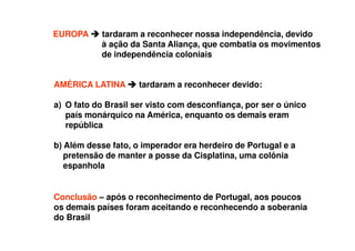 EUROPA tardaram a reconhecer nossa independência, devido
à ação da Santa Aliança, que combatia os movimentos
de independência coloniais
AMÉRICA LATINA tardaram a reconhecer devido:
a) O fato do Brasil ser visto com desconfiança, por ser o único
país monárquico na América, enquanto os demais eram
república
b) Além desse fato, o imperador era herdeiro de Portugal e a
pretensão de manter a posse da Cisplatina, uma colônia
espanhola
Conclusão – após o reconhecimento de Portugal, aos poucos
os demais países foram aceitando e reconhecendo a soberania
do Brasil
 