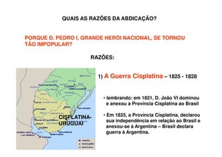 QUAIS AS RAZÕES DA ABDICAÇÃO?
PORQUE D. PEDRO I, GRANDE HERÓI NACIONAL, SE TORNOU
TÃO IMPOPULAR?
RAZÕES:
1) A Guerra Cisplatina – 1825 - 1828
CISPLATINA-
URUGUAI
• lembrando: em 1821, D. João VI dominou
e anexou a Província Cisplatina ao Brasil
• Em 1825, a Província Cisplatina, declarou
sua independência em relação ao Brasil e
anexou-se à Argentina – Brasil declara
guerra à Argentina.
 