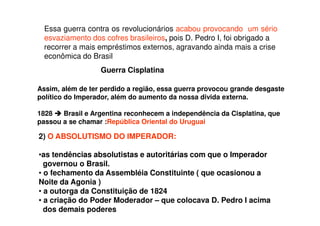 Essa guerra contra os revolucionários acabou provocando um sério
esvaziamento dos cofres brasileiros, pois D. Pedro I, foi obrigado a
recorrer a mais empréstimos externos, agravando ainda mais a crise
econômica do Brasil
Assim, além de ter perdido a região, essa guerra provocou grande desgaste
político do Imperador, além do aumento da nossa divida externa.
1828 Brasil e Argentina reconhecem a independência da Cisplatina, que
passou a se chamar :República Oriental do Uruguai
Guerra Cisplatina
2) O ABSOLUTISMO DO IMPERADOR:
•as tendências absolutistas e autoritárias com que o Imperador
governou o Brasil.
• o fechamento da Assembléia Constituinte ( que ocasionou a
Noite da Agonia )
• a outorga da Constituição de 1824
• a criação do Poder Moderador – que colocava D. Pedro I acima
dos demais poderes
 