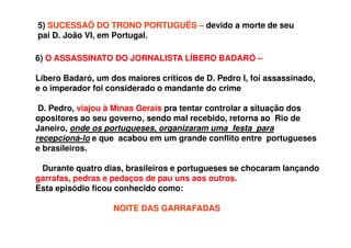 6) O ASSASSINATO DO JORNALISTA LÍBERO BADARÓ –
Líbero Badaró, um dos maiores críticos de D. Pedro I, foi assassinado,
e o imperador foi considerado o mandante do crime
D. Pedro, viajou à Minas Gerais pra tentar controlar a situação dos
opositores ao seu governo, sendo mal recebido, retorna ao Rio de
Janeiro, onde os portugueses, organizaram uma festa para
recepcioná-lo e que acabou em um grande conflito entre portugueses
e brasileiros.
Durante quatro dias, brasileiros e portugueses se chocaram lançando
garrafas, pedras e pedaços de pau uns aos outros.
Esta episódio ficou conhecido como:
NOITE DAS GARRAFADAS
5) SUCESSAÕ DO TRONO PORTUGUÊS – devido a morte de seu
pai D. João VI, em Portugal.
 