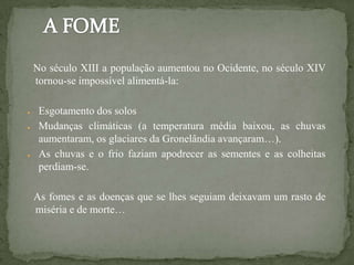 No século XIII a população aumentou no Ocidente, no século XIV
    tornou-se impossível alimentá-la:

●    Esgotamento dos solos
●    Mudanças climáticas (a temperatura média baixou, as chuvas
     aumentaram, os glaciares da Gronelândia avançaram…).
●    As chuvas e o frio faziam apodrecer as sementes e as colheitas
     perdiam-se.

    As fomes e as doenças que se lhes seguiam deixavam um rasto de
    miséria e de morte…
 
