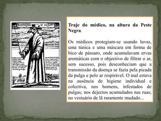 Traje do médico, na altura da Peste
Negra.

Os médicos protegiam-se usando luvas,
uma túnica e uma máscara em forma de
bico de pássaro, onde acumulavam ervas
aromáticas com o objectivo de filtrar o ar,
sem sucesso, pois desconheciam que a
transmissão da doença se fazia pela picada
da pulga e pelo ar respirável. O mal estava
na ausência de higiene individual e
colectiva, nos homens, infestados de
pulgas; nos dejectos acumulados nas ruas;
no vestuário de lã raramente mudado...
 