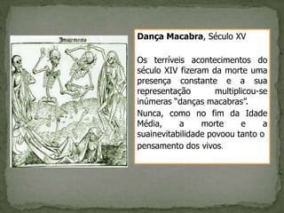Dança Macabra, Século XV

Os terríveis acontecimentos do
século XIV fizeram da morte uma
presença constante e a sua
representação        multiplicou-se
inúmeras “danças macabras”.
Nunca, como no fim da Idade
Média,     a     morte      e     a
suainevitabilidade povoou tanto o
pensamento dos vivos.
 