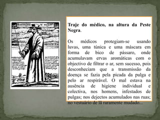 Traje do médico, na altura da Peste
Negra.

Os     médicos      protegiam-se     usando
luvas, uma túnica e uma máscara em
forma de bico de pássaro, onde
acumulavam ervas aromáticas com o
objectivo de filtrar o ar, sem sucesso, pois
desconheciam que a transmissão da
doença se fazia pela picada da pulga e
pelo ar respirável. O mal estava na
ausência de higiene individual e
colectiva, nos homens, infestados de
pulgas; nos dejectos acumulados nas ruas;
no vestuário de lã raramente mudado...
 