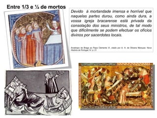 Devido  à mortandade imensa e horrível que naquelas partes durou, como ainda dura, a vossa igreja bracarense está privada da consolação dos seus ministros, de tal modo que dificilmente se podem efectuar os ofícios divinos por sacerdotes locais. Arcebispo de Braga ao Papa Clemente VI, citado por A. H. de Oliveira Marques:  Nova História de Portugal ; IV; p. 21 Entre 1/3 e ½ de mortos 