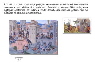 Por todo o mundo rural, as populações revoltam-se, assaltam e incendeiam os castelos e os celeiros dos senhores. Roubam e matam. Não tarda, esta agitação contamina as cidades, onde deambulam imensos pobres que se dedicam ao crime e à mendicidade. Jacquerie 1358 