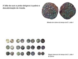 Moeda de cobre do tempo de D. João I Reais brancos do tempo de D. João I Ø 25mm A falta de ouro e prata obrigava à quebra e desvalorização da moeda. 