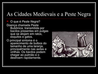 As Cidades Medievais e a Peste Negra O que é  Peste Negra ? Doença chamada Peste Bubônica, transmitida por bacilos presentes em pulgas que se alojam em ratos, esquilos e gatos. O principal sintoma é o aparecimento de bulbos do tamanho de uma laranja, principalmente nas axilas e virilhas. Os bacilos podem chegar ao pulmão e o destroem rapidamente. 