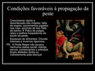 Condições favoráveis à propagação da peste Crescimento rápido e desordenado das cidades: falta de esgoto, excrementos jogados nas ruas, acúmulo de lixo, falta de banho.   Palco de pulgas, ratos e piolhos hospedeiros do bacilo da peste. Escassez de alimentos: Chuvas intensas e invernos rigorosos. PS:  A Peste Negra não poupou nenhuma classe social: nobres, servos, comerciantes e artesãos foram afetados direta ou indiretamente pela doença! 