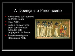 A Doença e o Preconceito Preconceito com doentes da Peste Negra. Hoje: AIDS. Judeus muitas vezes eram considerados culpados pela propagação da Peste. Fanatismo religioso: Flagelantes, 1349 