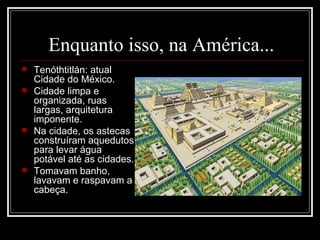 Enquanto isso, na América... Tenóthtitlán: atual Cidade do México. Cidade limpa e organizada, ruas largas, arquitetura imponente. Na cidade, os astecas construíram aquedutos para levar água potável até as cidades. Tomavam banho, lavavam e raspavam a cabeça. 