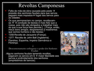 Revoltas Camponesas Falta de mão-de-obra causada pela peste    pressão dos senhores feudais para que servos paguem mais impostos   fugas dos servos para as cidades. Os que permaneciam no campo, revoltavam-se.   “A condição de bestas é mais feliz que a nossa, pois não são obrigados a trabalhar mais do que a sua força lhes permite.[...] Força, então, meus bons amigos; despertemos e mostremos que somos homens e não bestas.” 1358:Revolta de Jacquerie (França). 1377: Revolta de John Ball (Inglaterra). Flandres, Espanha, Império Germânico e Florença. ↓ Descontentamento enfraquece o poder dos Senhores Feudais -  Alguns senhores feudais temendo revoltas, pagavam os servos em $    maior liberdade aos servos e endividamento dos senhores (empréstimos de bancos). 