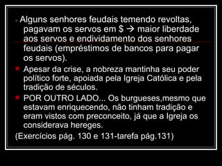 -  Alguns senhores feudais temendo revoltas, pagavam os servos em $    maior liberdade aos servos e endividamento dos senhores feudais (empréstimos de bancos para pagar os servos). Apesar da crise, a nobreza mantinha seu poder político forte, apoiada pela Igreja Católica e pela tradição de séculos. POR OUTRO LADO... Os burgueses,mesmo que estavam enriquecendo, não tinham tradição e eram vistos com preconceito, já que a Igreja os considerava hereges. (Exercícios pág. 130 e 131-tarefa pág.131) 