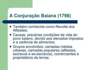 A Conjuração Baiana (1798) Também conhecida como Revolta dos Alfaiates; Causas: precárias condições de vida do povo baiano, devido aos elevados impostos e a carência de alimentos; Grupos envolvidos: camadas médias urbanas, camadas populares (alfaiates, escravos e ex-escravos), comerciantes e proprietários de terras; 