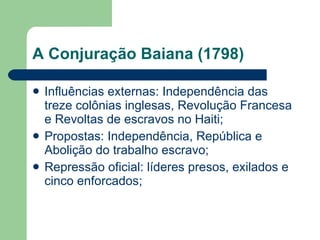 A Conjuração Baiana (1798) Influências externas: Independência das treze colônias inglesas, Revolução Francesa e Revoltas de escravos no Haiti; Propostas: Independência, República e Abolição do trabalho escravo; Repressão oficial: líderes presos, exilados e cinco enforcados; 