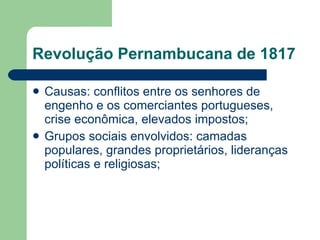 Revolução Pernambucana de 1817 Causas: conflitos entre os senhores de engenho e os comerciantes portugueses, crise econômica, elevados impostos; Grupos sociais envolvidos: camadas populares, grandes proprietários, lideranças políticas e religiosas; 