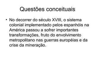 Questões conceituais
• No decorrer do século XVIII, o sistema
colonial implementado pelos espanhóis na
América passou a sofrer importantes
transformações, fruto do envolvimento
metropolitano nas guerras européias e da
crise da mineração.
 