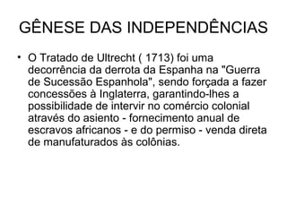 GÊNESE DAS INDEPENDÊNCIAS
• O Tratado de Ultrecht ( 1713) foi uma
decorrência da derrota da Espanha na "Guerra
de Sucessão Espanhola", sendo forçada a fazer
concessões à Inglaterra, garantindo-lhes a
possibilidade de intervir no comércio colonial
através do asiento - fornecimento anual de
escravos africanos - e do permiso - venda direta
de manufaturados às colônias.
 